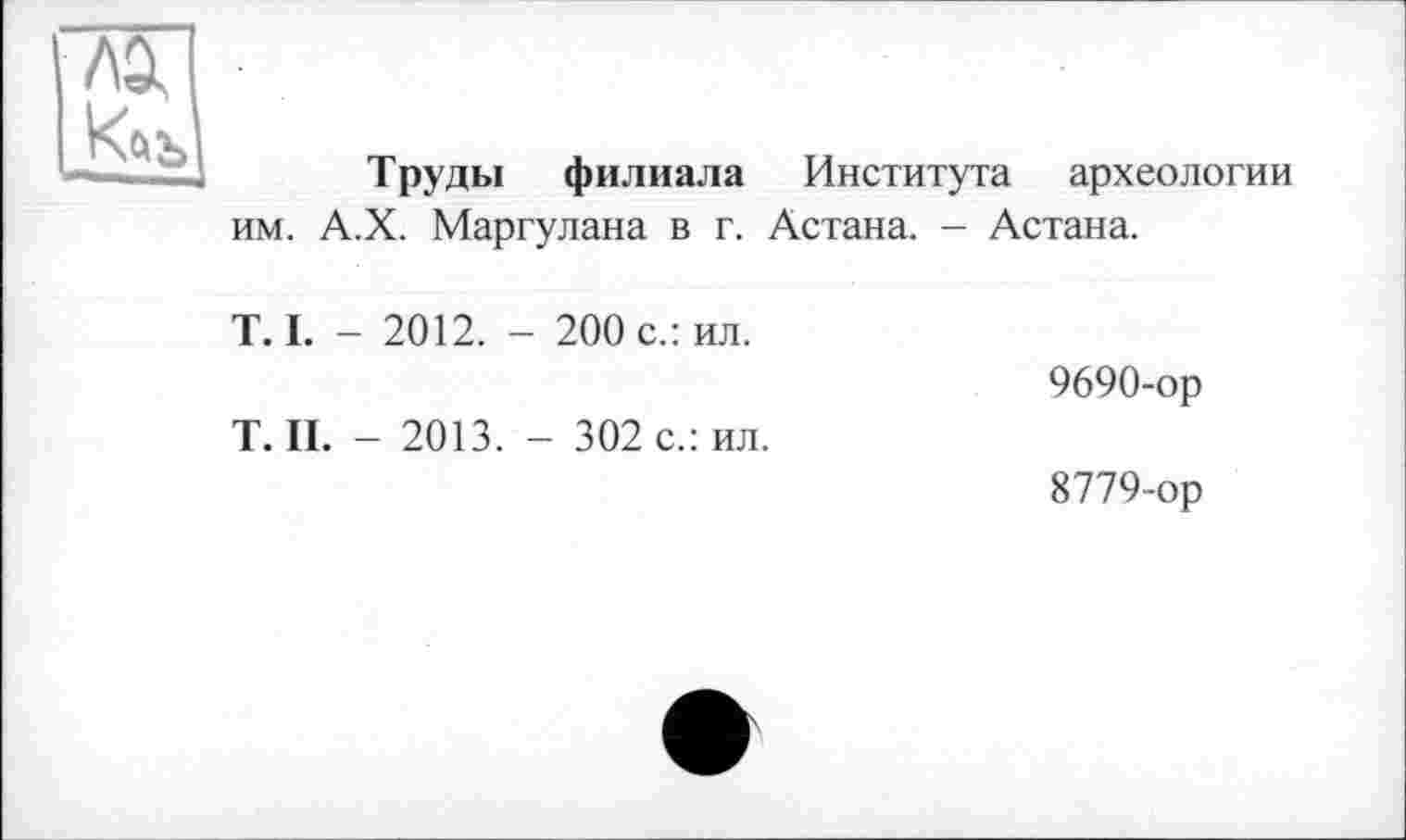 ﻿
Труды филиала Института археологии им. А.Х. Маргулана в г. Астана. - Астана.
T. I. - 2012. - 200 с.: ил.
Т.П. - 2013. - 302 с.: ил.
9690-ор
8779-ор